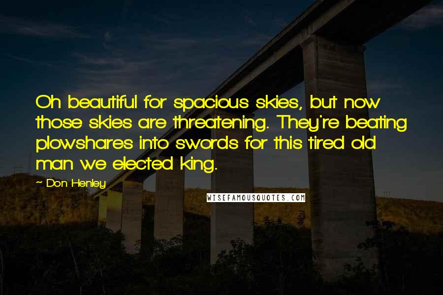 Don Henley Quotes: Oh beautiful for spacious skies, but now those skies are threatening. They're beating plowshares into swords for this tired old man we elected king.