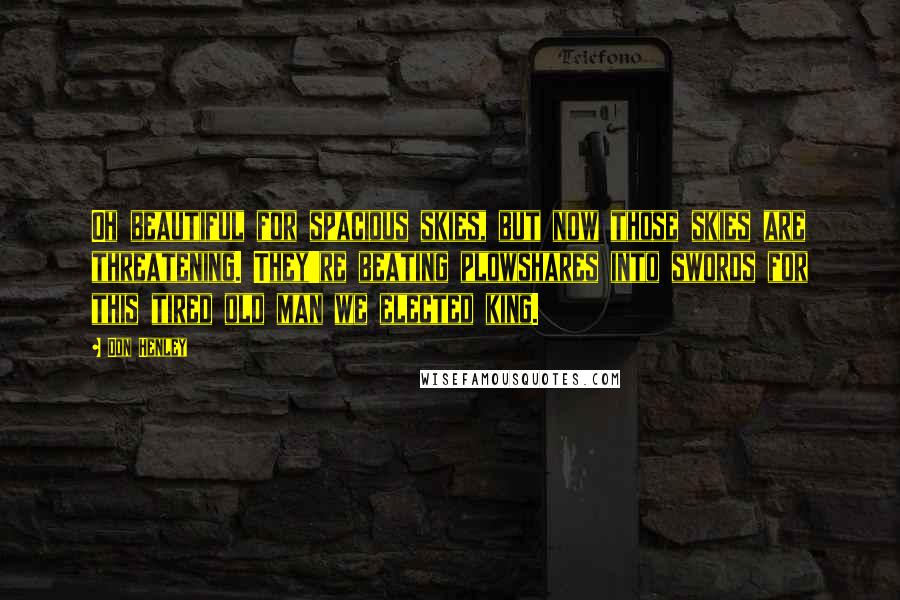 Don Henley Quotes: Oh beautiful for spacious skies, but now those skies are threatening. They're beating plowshares into swords for this tired old man we elected king.
