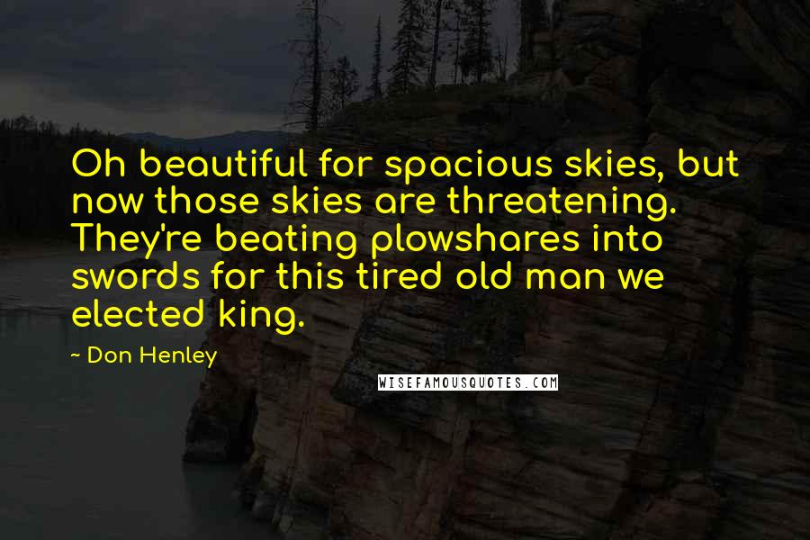 Don Henley Quotes: Oh beautiful for spacious skies, but now those skies are threatening. They're beating plowshares into swords for this tired old man we elected king.