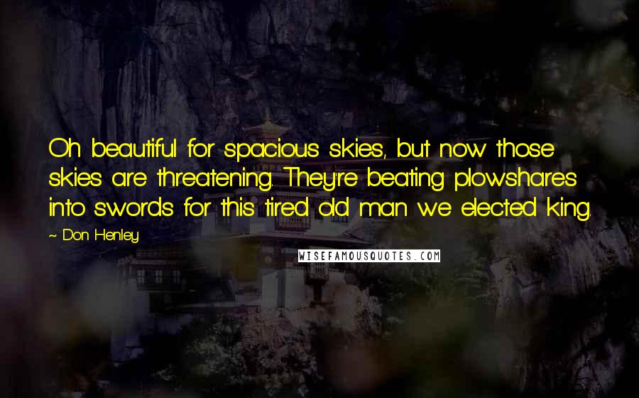 Don Henley Quotes: Oh beautiful for spacious skies, but now those skies are threatening. They're beating plowshares into swords for this tired old man we elected king.