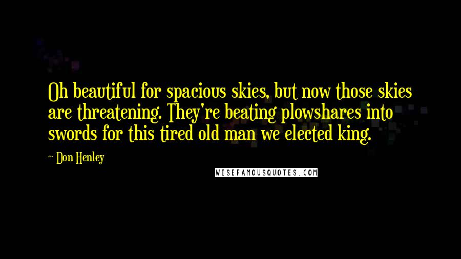 Don Henley Quotes: Oh beautiful for spacious skies, but now those skies are threatening. They're beating plowshares into swords for this tired old man we elected king.