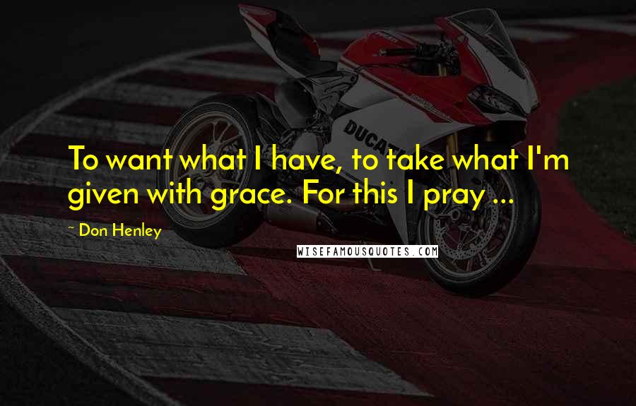 Don Henley Quotes: To want what I have, to take what I'm given with grace. For this I pray ...