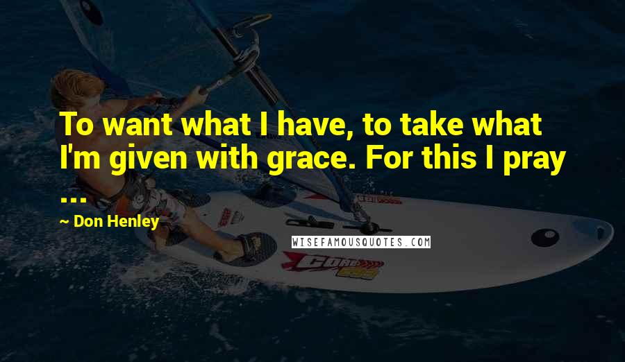 Don Henley Quotes: To want what I have, to take what I'm given with grace. For this I pray ...