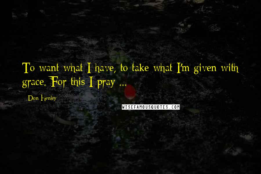 Don Henley Quotes: To want what I have, to take what I'm given with grace. For this I pray ...