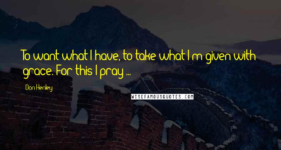 Don Henley Quotes: To want what I have, to take what I'm given with grace. For this I pray ...