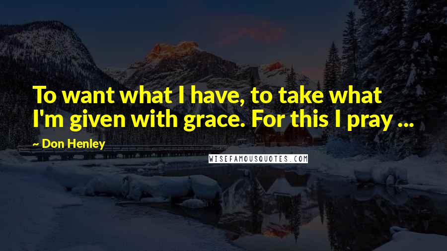 Don Henley Quotes: To want what I have, to take what I'm given with grace. For this I pray ...