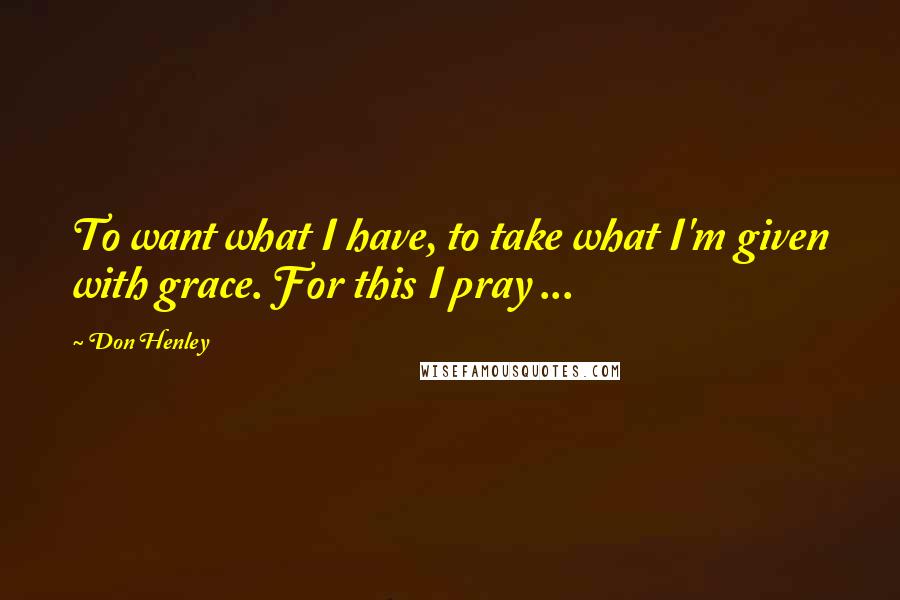 Don Henley Quotes: To want what I have, to take what I'm given with grace. For this I pray ...