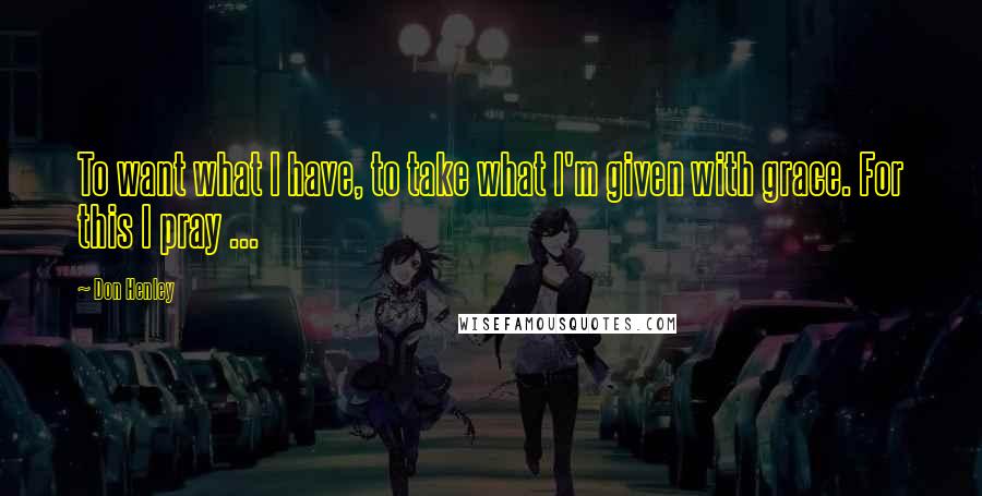 Don Henley Quotes: To want what I have, to take what I'm given with grace. For this I pray ...