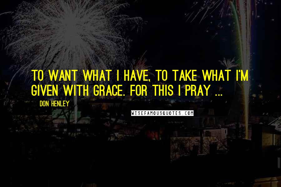 Don Henley Quotes: To want what I have, to take what I'm given with grace. For this I pray ...