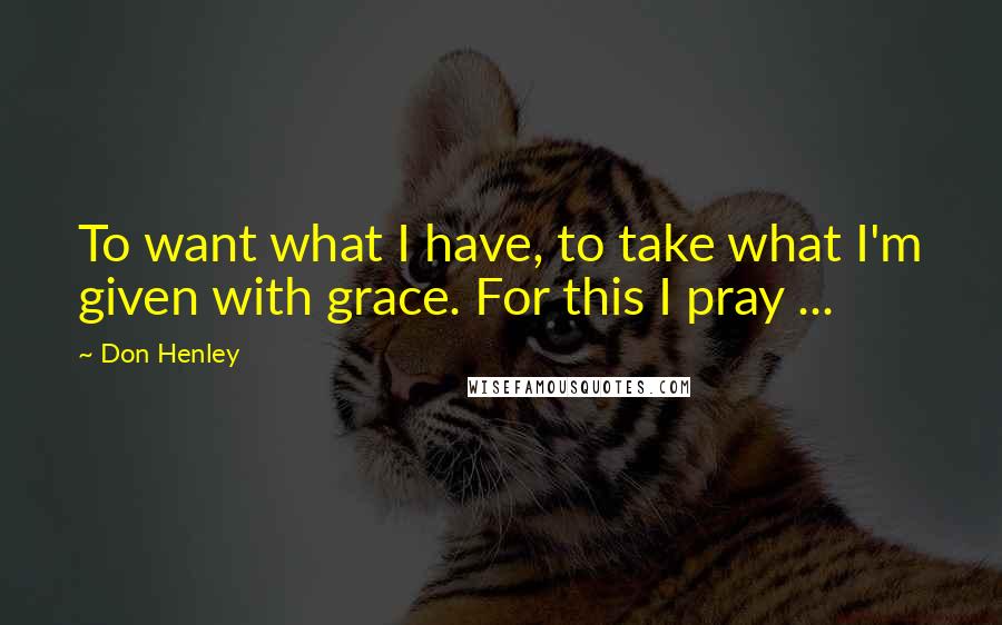 Don Henley Quotes: To want what I have, to take what I'm given with grace. For this I pray ...