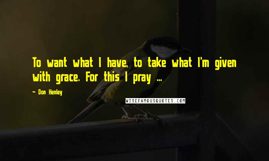 Don Henley Quotes: To want what I have, to take what I'm given with grace. For this I pray ...