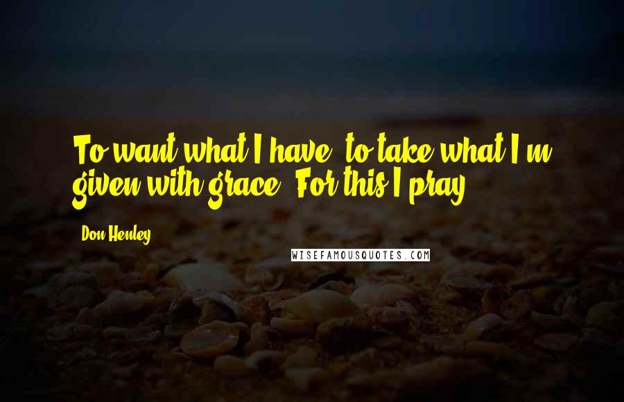 Don Henley Quotes: To want what I have, to take what I'm given with grace. For this I pray ...