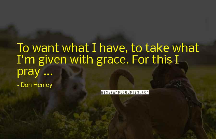 Don Henley Quotes: To want what I have, to take what I'm given with grace. For this I pray ...