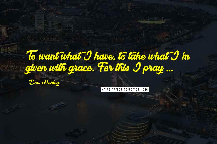 Don Henley Quotes: To want what I have, to take what I'm given with grace. For this I pray ...