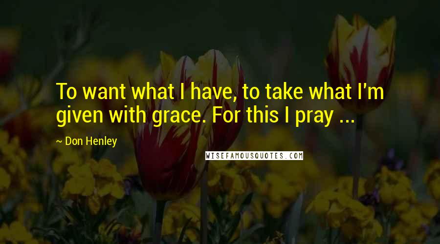 Don Henley Quotes: To want what I have, to take what I'm given with grace. For this I pray ...