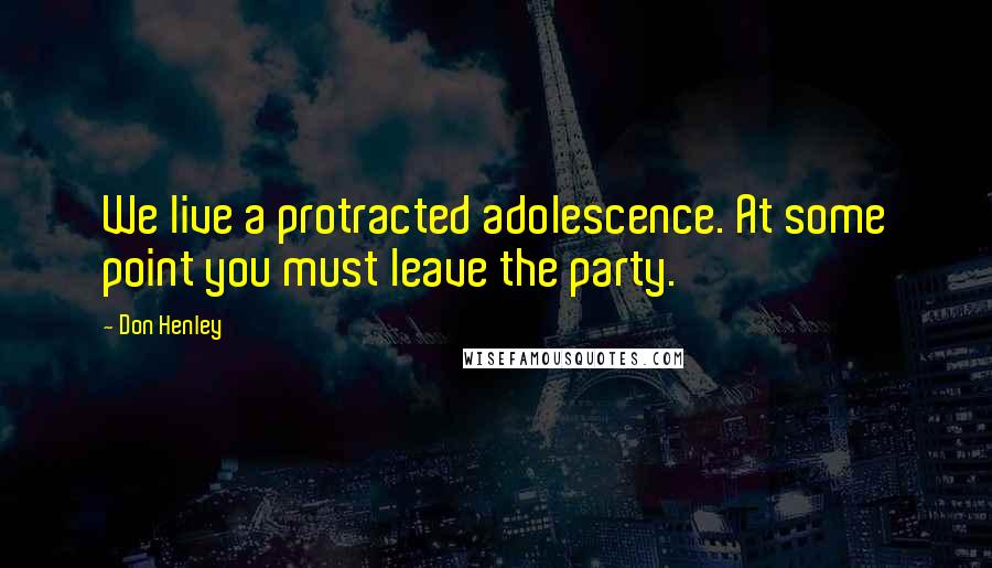 Don Henley Quotes: We live a protracted adolescence. At some point you must leave the party.