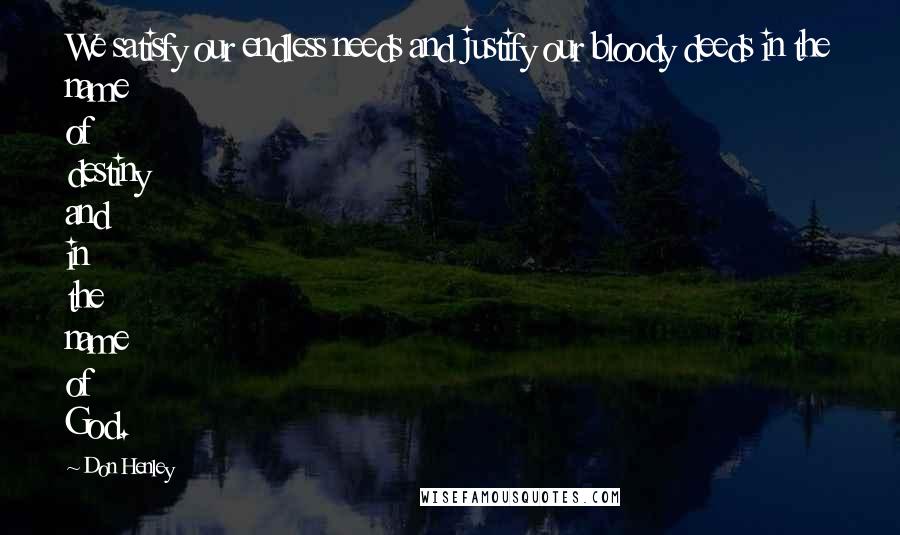 Don Henley Quotes: We satisfy our endless needs and justify our bloody deeds in the name of destiny and in the name of God.