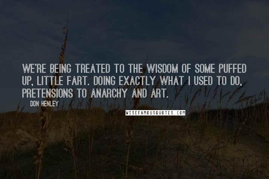 Don Henley Quotes: We're being treated to the wisdom of some puffed up, little fart. Doing exactly what I used to do, pretensions to anarchy and art.