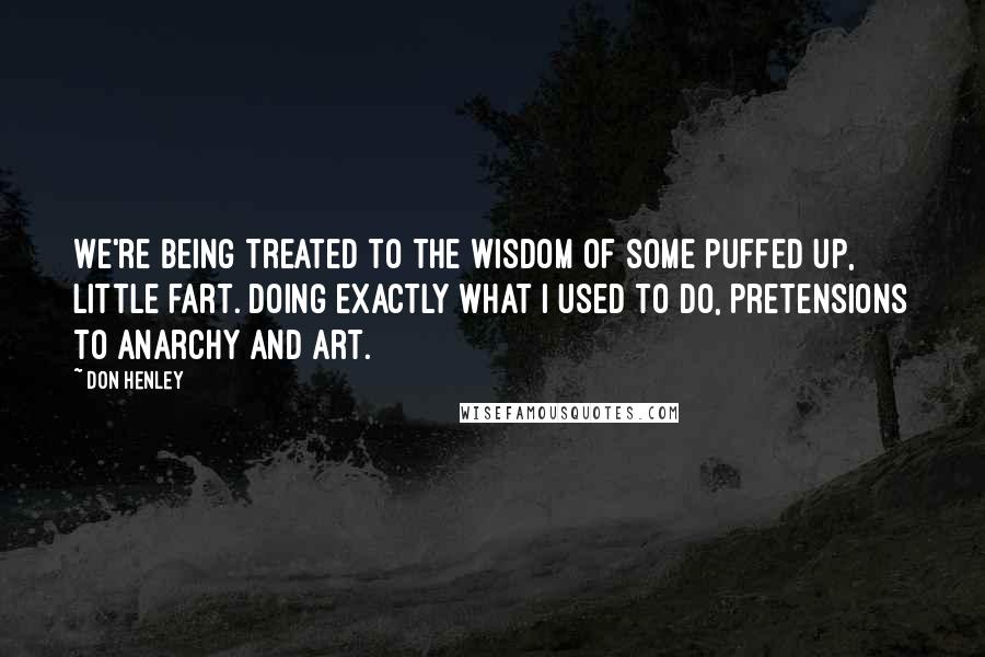 Don Henley Quotes: We're being treated to the wisdom of some puffed up, little fart. Doing exactly what I used to do, pretensions to anarchy and art.