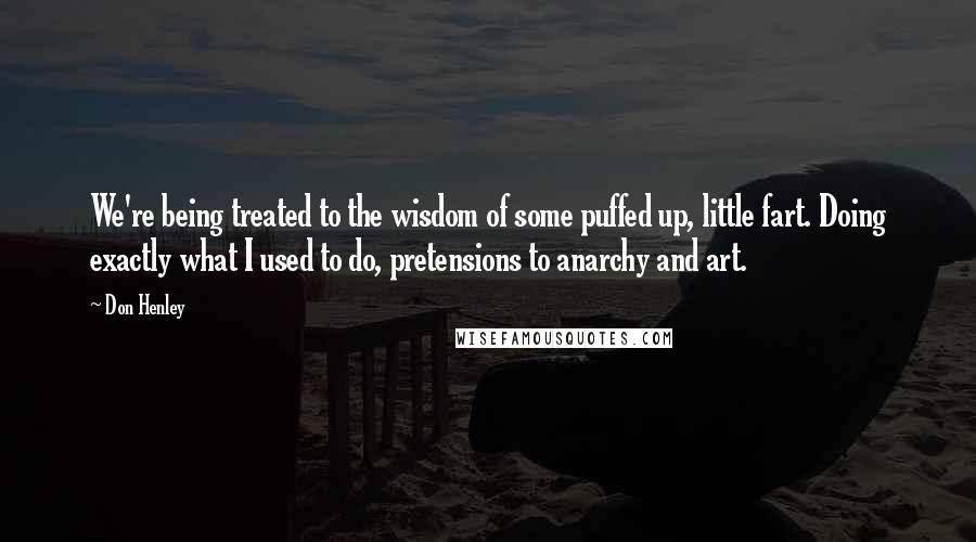 Don Henley Quotes: We're being treated to the wisdom of some puffed up, little fart. Doing exactly what I used to do, pretensions to anarchy and art.