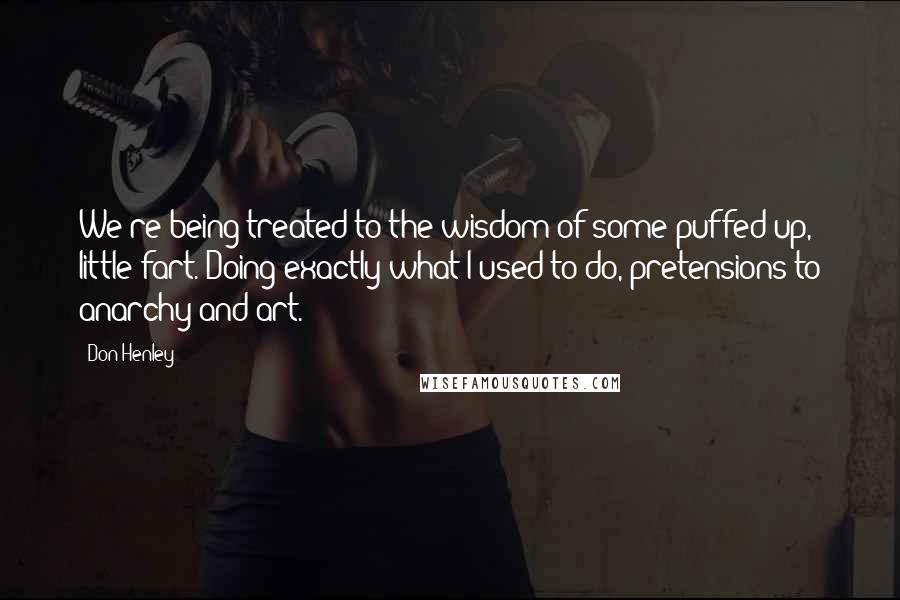 Don Henley Quotes: We're being treated to the wisdom of some puffed up, little fart. Doing exactly what I used to do, pretensions to anarchy and art.