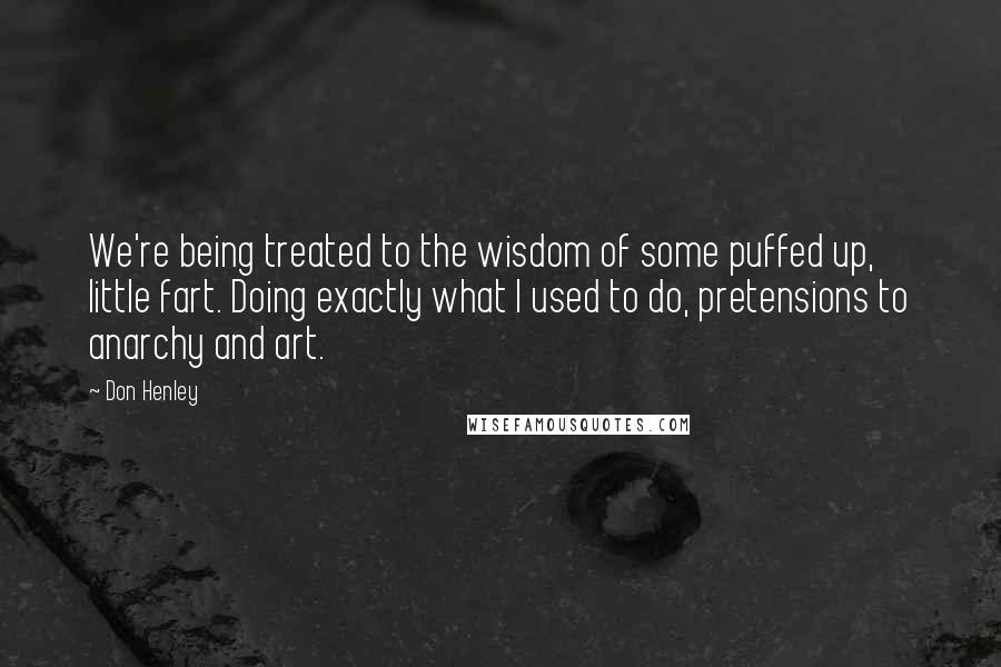 Don Henley Quotes: We're being treated to the wisdom of some puffed up, little fart. Doing exactly what I used to do, pretensions to anarchy and art.