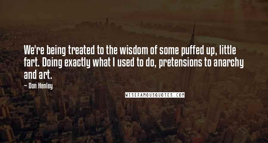 Don Henley Quotes: We're being treated to the wisdom of some puffed up, little fart. Doing exactly what I used to do, pretensions to anarchy and art.