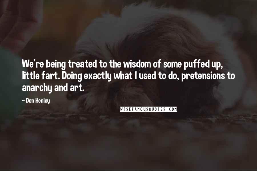 Don Henley Quotes: We're being treated to the wisdom of some puffed up, little fart. Doing exactly what I used to do, pretensions to anarchy and art.