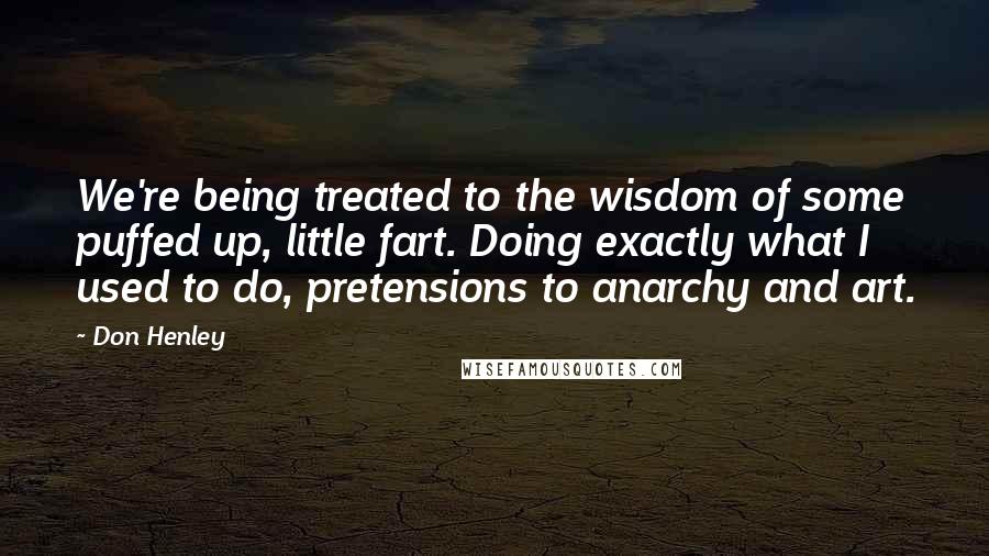 Don Henley Quotes: We're being treated to the wisdom of some puffed up, little fart. Doing exactly what I used to do, pretensions to anarchy and art.