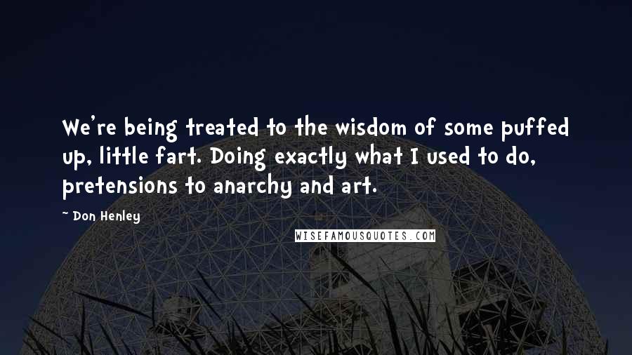 Don Henley Quotes: We're being treated to the wisdom of some puffed up, little fart. Doing exactly what I used to do, pretensions to anarchy and art.