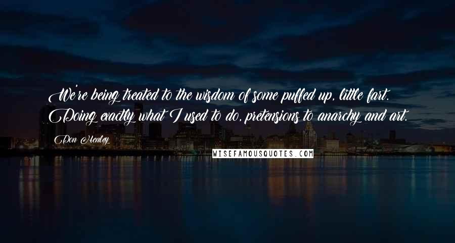 Don Henley Quotes: We're being treated to the wisdom of some puffed up, little fart. Doing exactly what I used to do, pretensions to anarchy and art.