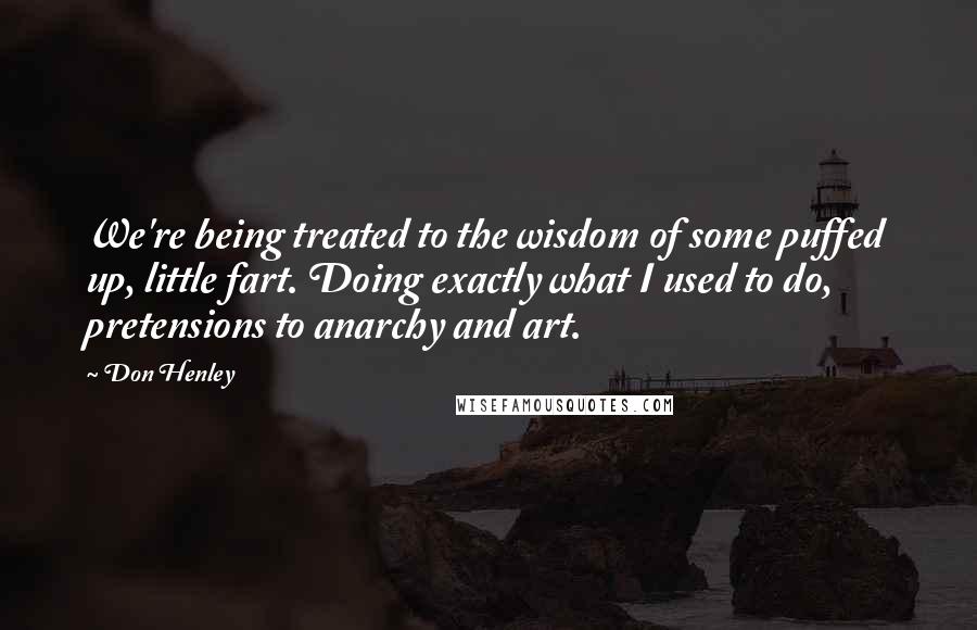 Don Henley Quotes: We're being treated to the wisdom of some puffed up, little fart. Doing exactly what I used to do, pretensions to anarchy and art.