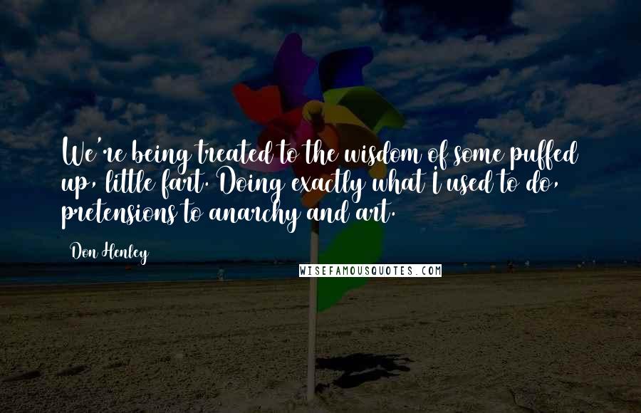 Don Henley Quotes: We're being treated to the wisdom of some puffed up, little fart. Doing exactly what I used to do, pretensions to anarchy and art.