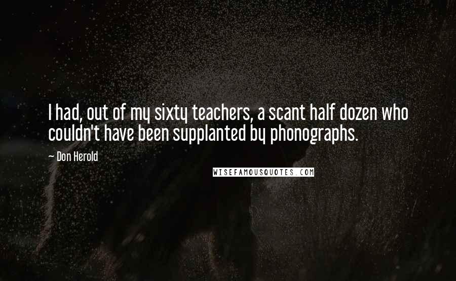Don Herold Quotes: I had, out of my sixty teachers, a scant half dozen who couldn't have been supplanted by phonographs.
