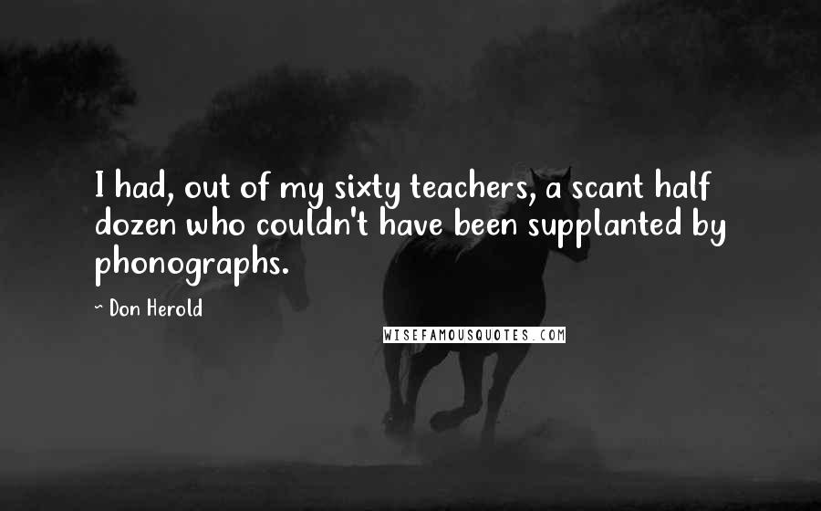 Don Herold Quotes: I had, out of my sixty teachers, a scant half dozen who couldn't have been supplanted by phonographs.
