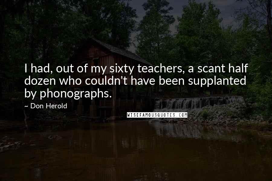 Don Herold Quotes: I had, out of my sixty teachers, a scant half dozen who couldn't have been supplanted by phonographs.