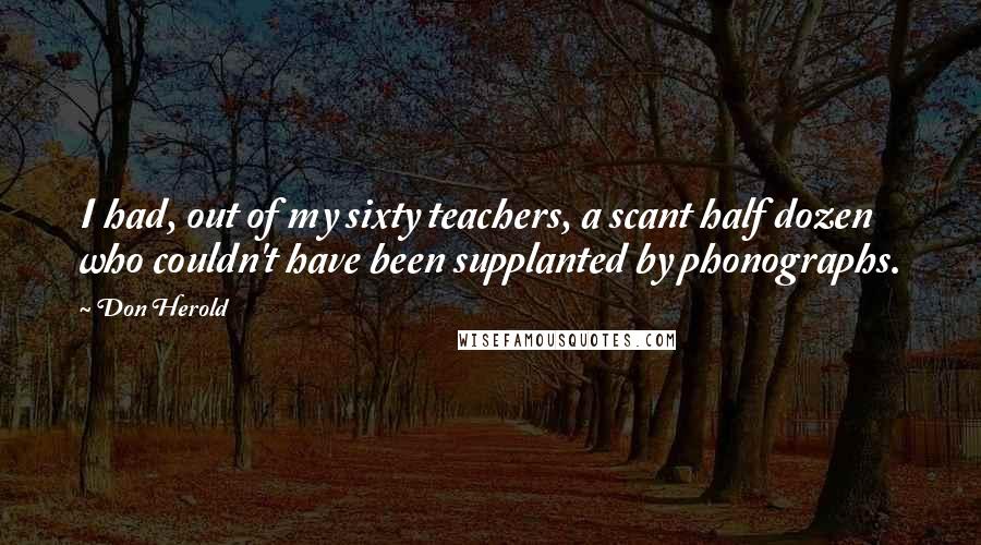 Don Herold Quotes: I had, out of my sixty teachers, a scant half dozen who couldn't have been supplanted by phonographs.