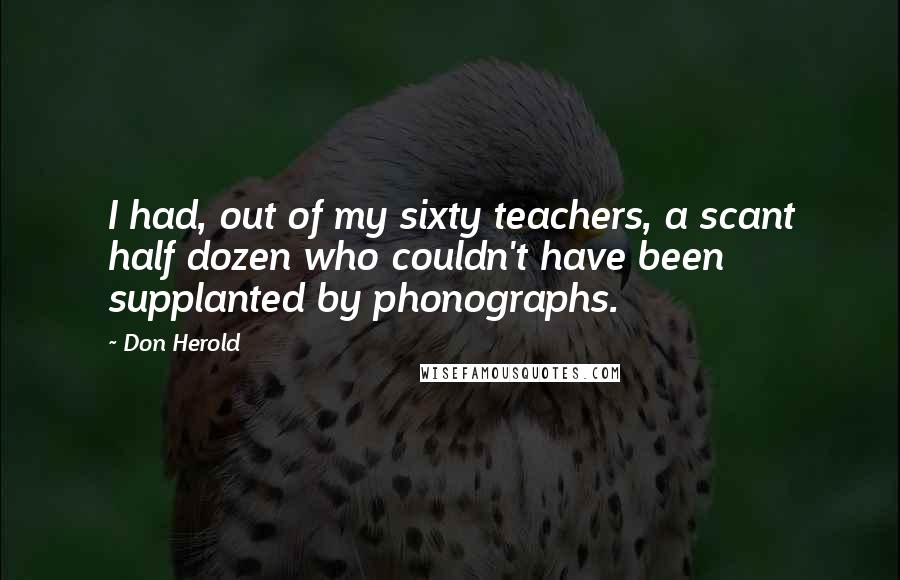 Don Herold Quotes: I had, out of my sixty teachers, a scant half dozen who couldn't have been supplanted by phonographs.