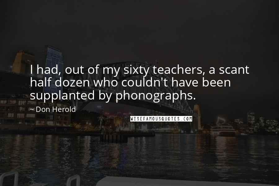 Don Herold Quotes: I had, out of my sixty teachers, a scant half dozen who couldn't have been supplanted by phonographs.
