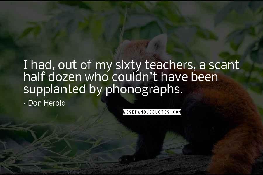 Don Herold Quotes: I had, out of my sixty teachers, a scant half dozen who couldn't have been supplanted by phonographs.