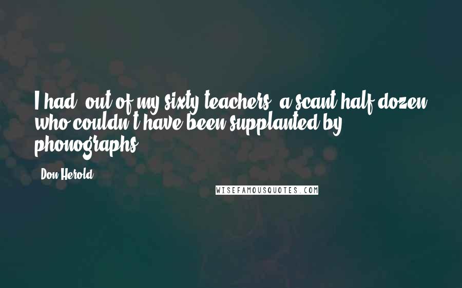 Don Herold Quotes: I had, out of my sixty teachers, a scant half dozen who couldn't have been supplanted by phonographs.
