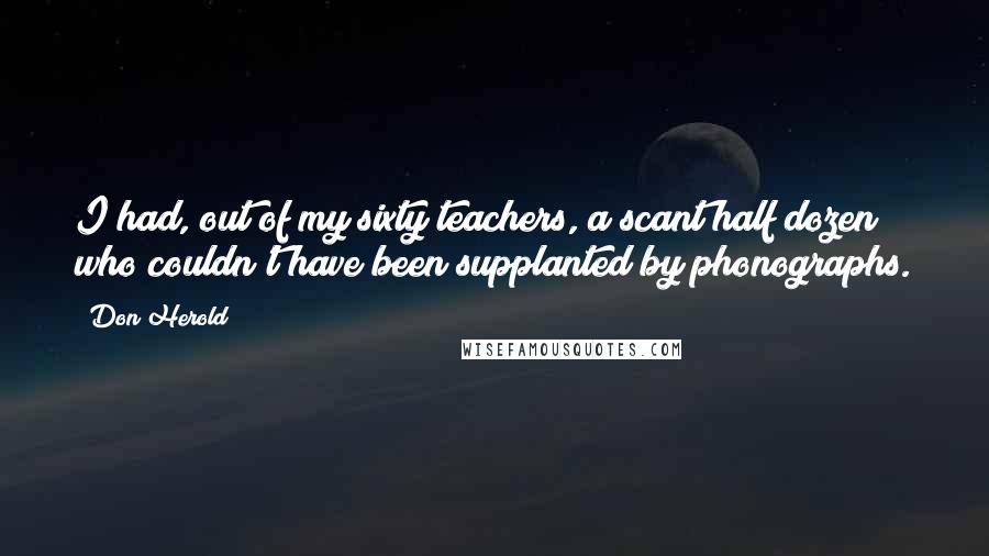 Don Herold Quotes: I had, out of my sixty teachers, a scant half dozen who couldn't have been supplanted by phonographs.