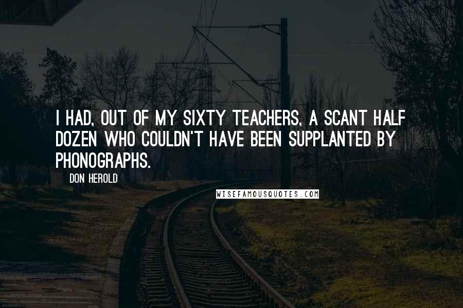 Don Herold Quotes: I had, out of my sixty teachers, a scant half dozen who couldn't have been supplanted by phonographs.