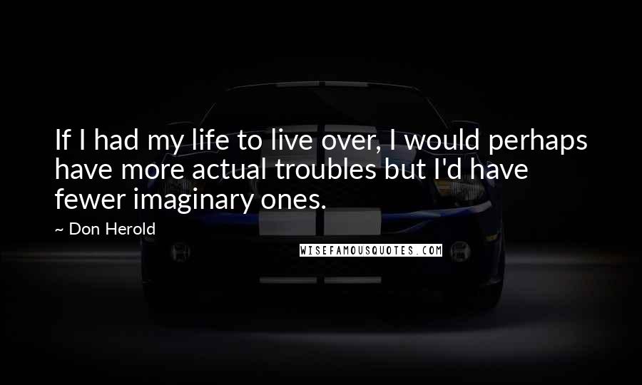 Don Herold Quotes: If I had my life to live over, I would perhaps have more actual troubles but I'd have fewer imaginary ones.