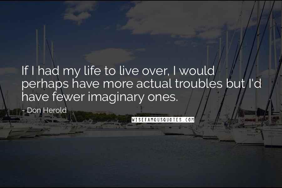 Don Herold Quotes: If I had my life to live over, I would perhaps have more actual troubles but I'd have fewer imaginary ones.