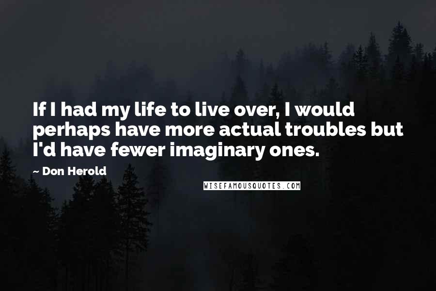 Don Herold Quotes: If I had my life to live over, I would perhaps have more actual troubles but I'd have fewer imaginary ones.