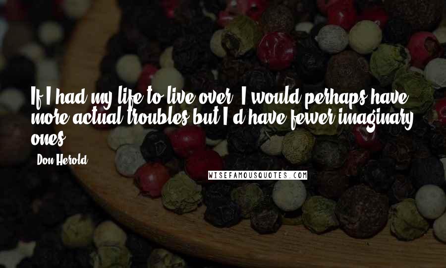 Don Herold Quotes: If I had my life to live over, I would perhaps have more actual troubles but I'd have fewer imaginary ones.