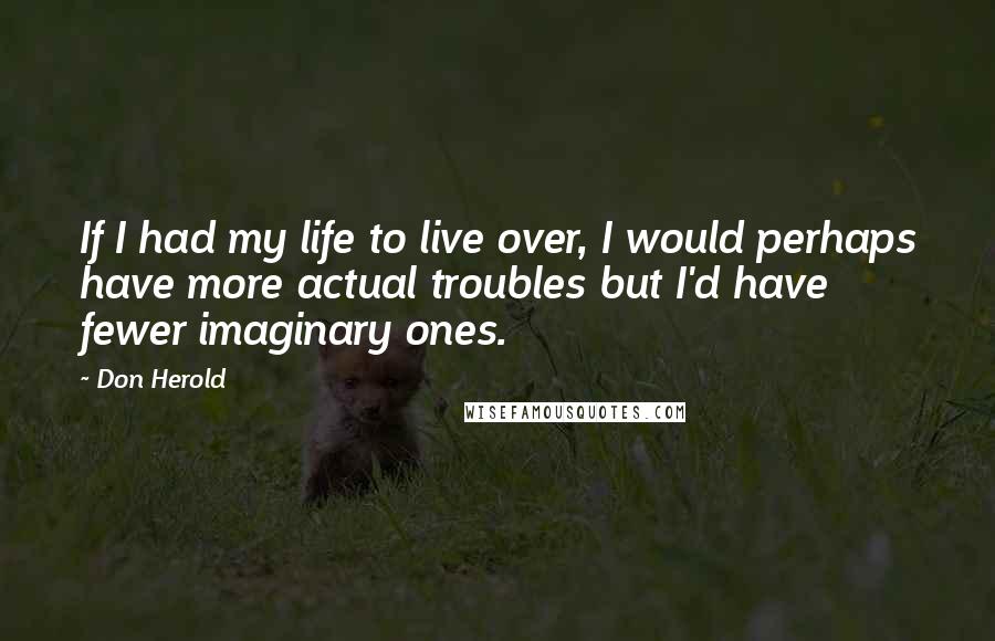 Don Herold Quotes: If I had my life to live over, I would perhaps have more actual troubles but I'd have fewer imaginary ones.
