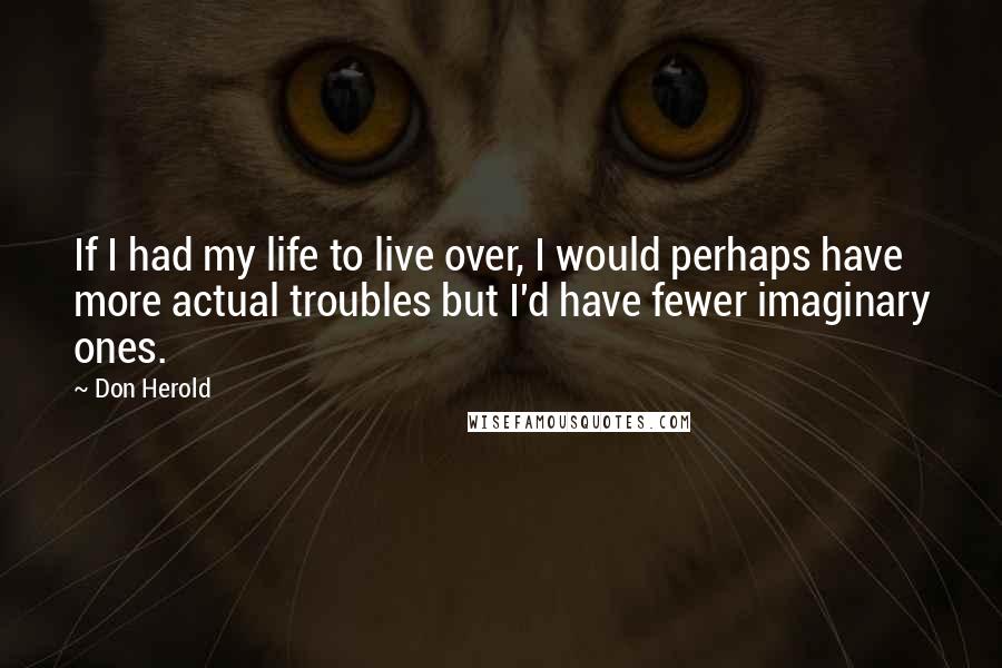 Don Herold Quotes: If I had my life to live over, I would perhaps have more actual troubles but I'd have fewer imaginary ones.