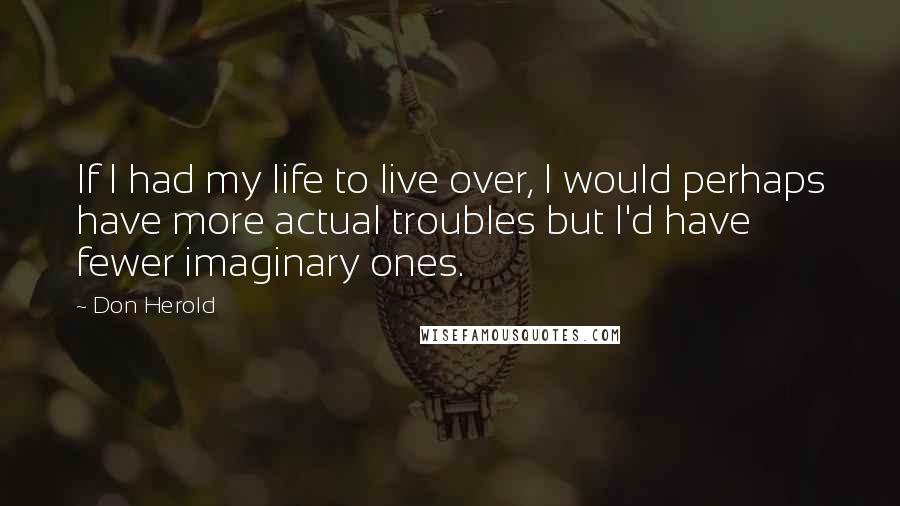 Don Herold Quotes: If I had my life to live over, I would perhaps have more actual troubles but I'd have fewer imaginary ones.